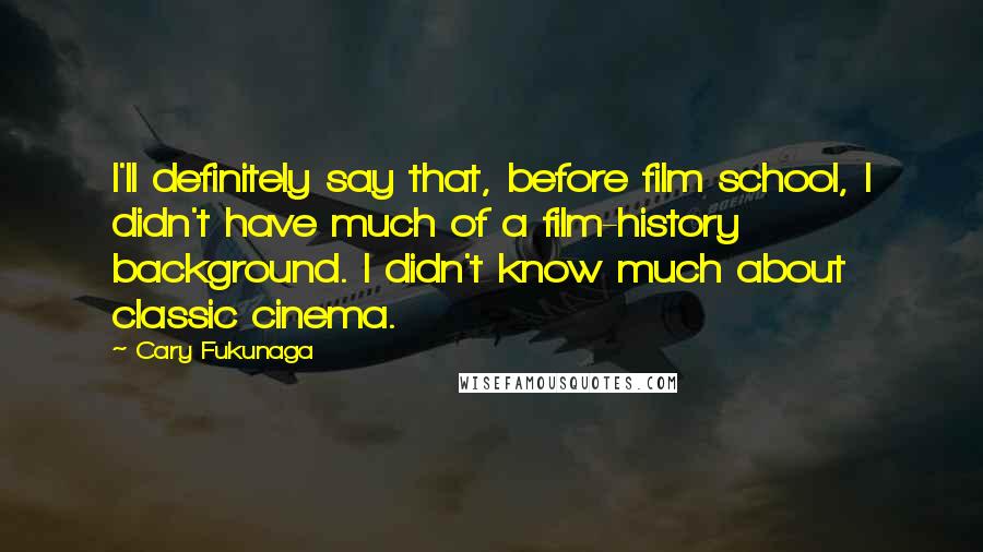 Cary Fukunaga Quotes: I'll definitely say that, before film school, I didn't have much of a film-history background. I didn't know much about classic cinema.