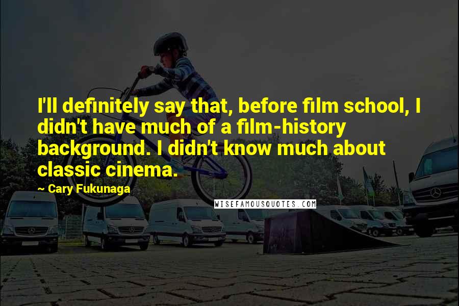 Cary Fukunaga Quotes: I'll definitely say that, before film school, I didn't have much of a film-history background. I didn't know much about classic cinema.