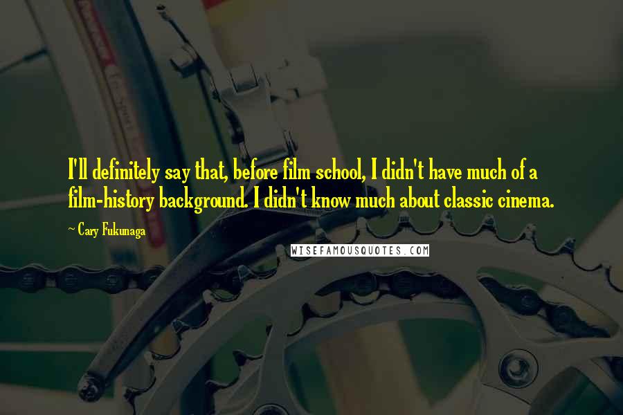 Cary Fukunaga Quotes: I'll definitely say that, before film school, I didn't have much of a film-history background. I didn't know much about classic cinema.