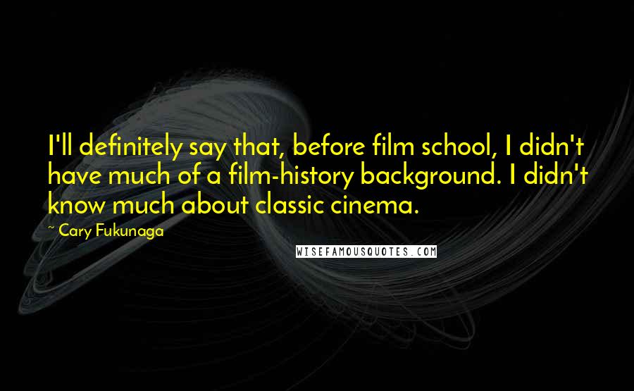 Cary Fukunaga Quotes: I'll definitely say that, before film school, I didn't have much of a film-history background. I didn't know much about classic cinema.