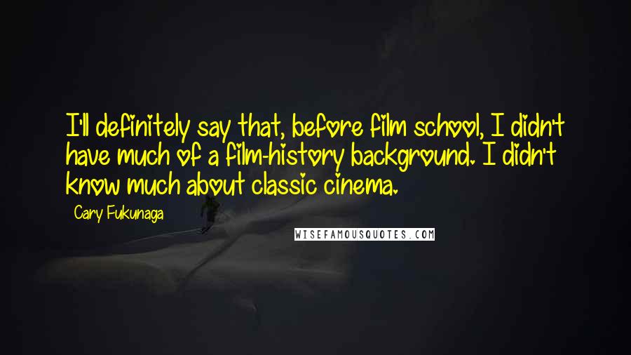 Cary Fukunaga Quotes: I'll definitely say that, before film school, I didn't have much of a film-history background. I didn't know much about classic cinema.