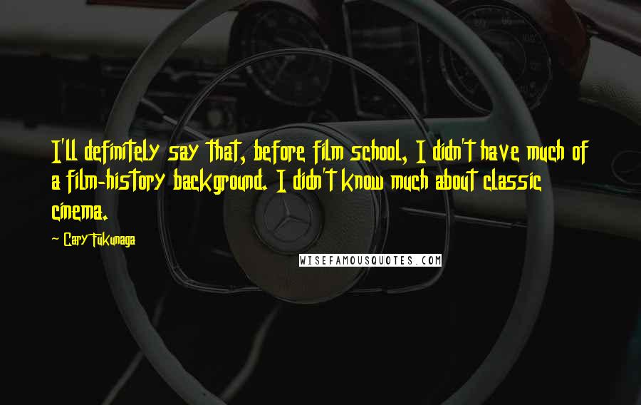 Cary Fukunaga Quotes: I'll definitely say that, before film school, I didn't have much of a film-history background. I didn't know much about classic cinema.
