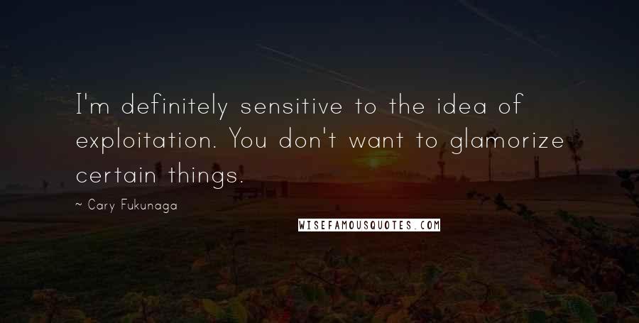 Cary Fukunaga Quotes: I'm definitely sensitive to the idea of exploitation. You don't want to glamorize certain things.