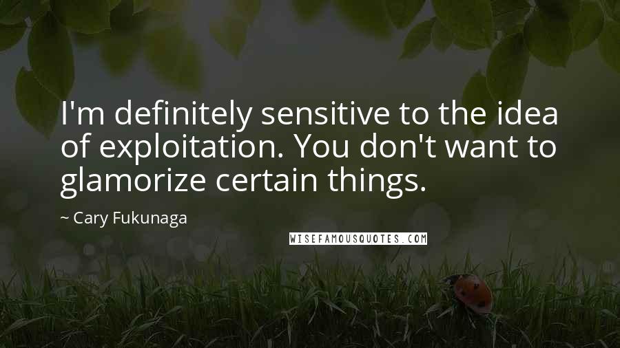 Cary Fukunaga Quotes: I'm definitely sensitive to the idea of exploitation. You don't want to glamorize certain things.