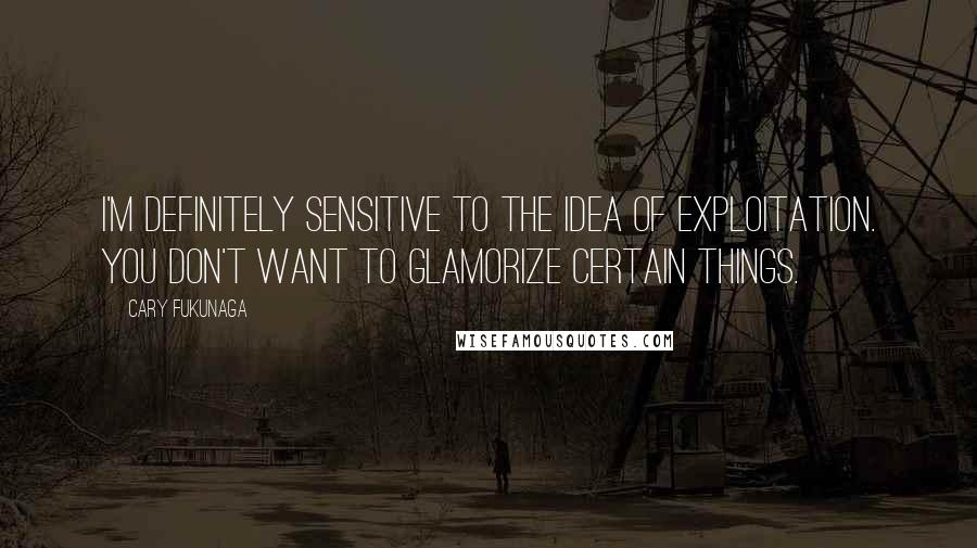 Cary Fukunaga Quotes: I'm definitely sensitive to the idea of exploitation. You don't want to glamorize certain things.