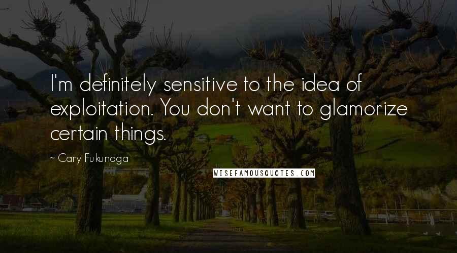 Cary Fukunaga Quotes: I'm definitely sensitive to the idea of exploitation. You don't want to glamorize certain things.