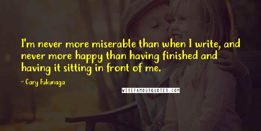 Cary Fukunaga Quotes: I'm never more miserable than when I write, and never more happy than having finished and having it sitting in front of me.