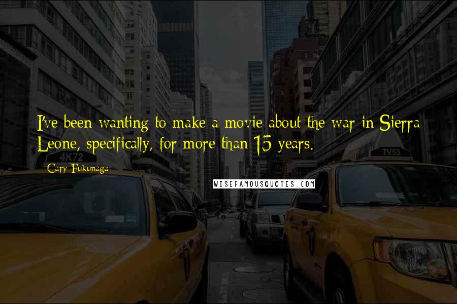 Cary Fukunaga Quotes: I've been wanting to make a movie about the war in Sierra Leone, specifically, for more than 15 years.