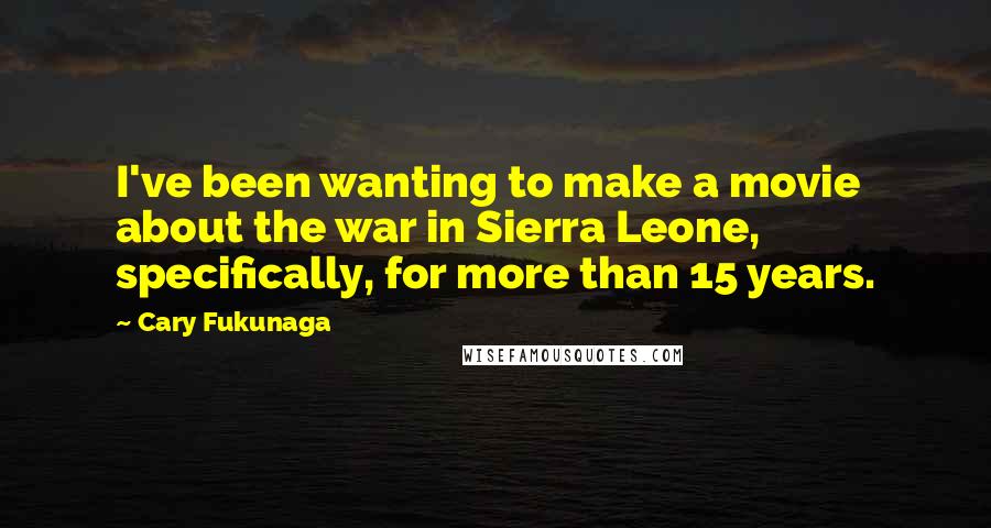 Cary Fukunaga Quotes: I've been wanting to make a movie about the war in Sierra Leone, specifically, for more than 15 years.