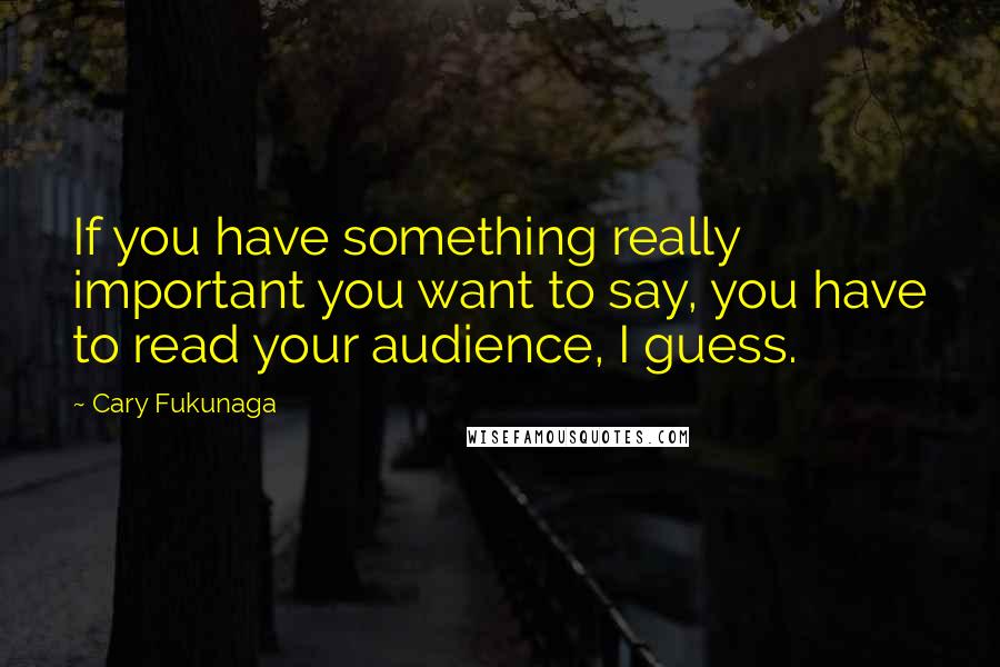 Cary Fukunaga Quotes: If you have something really important you want to say, you have to read your audience, I guess.