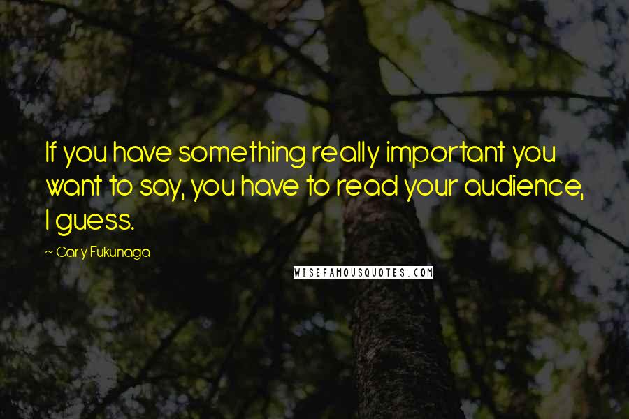 Cary Fukunaga Quotes: If you have something really important you want to say, you have to read your audience, I guess.