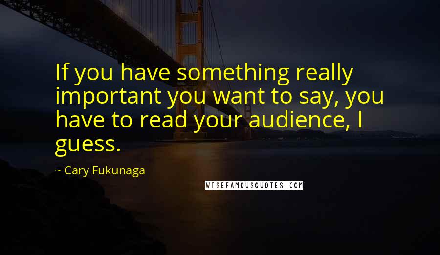 Cary Fukunaga Quotes: If you have something really important you want to say, you have to read your audience, I guess.