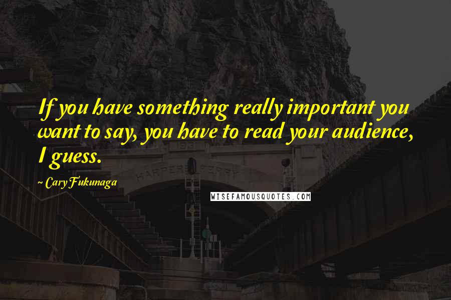 Cary Fukunaga Quotes: If you have something really important you want to say, you have to read your audience, I guess.