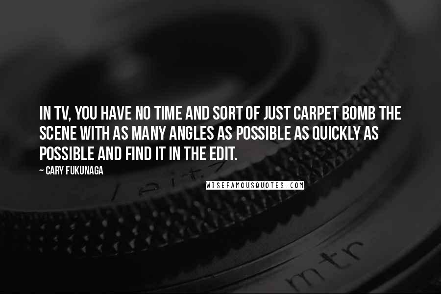 Cary Fukunaga Quotes: In TV, you have no time and sort of just carpet bomb the scene with as many angles as possible as quickly as possible and find it in the edit.