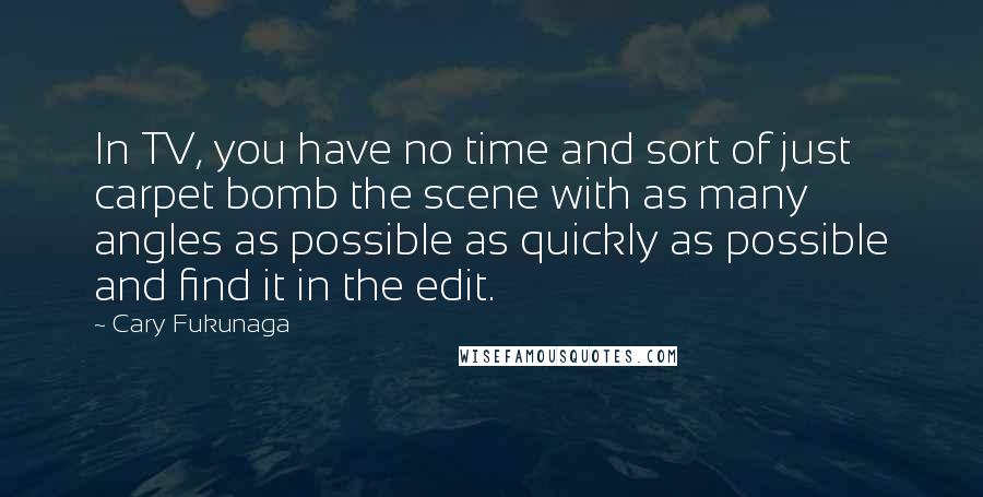 Cary Fukunaga Quotes: In TV, you have no time and sort of just carpet bomb the scene with as many angles as possible as quickly as possible and find it in the edit.