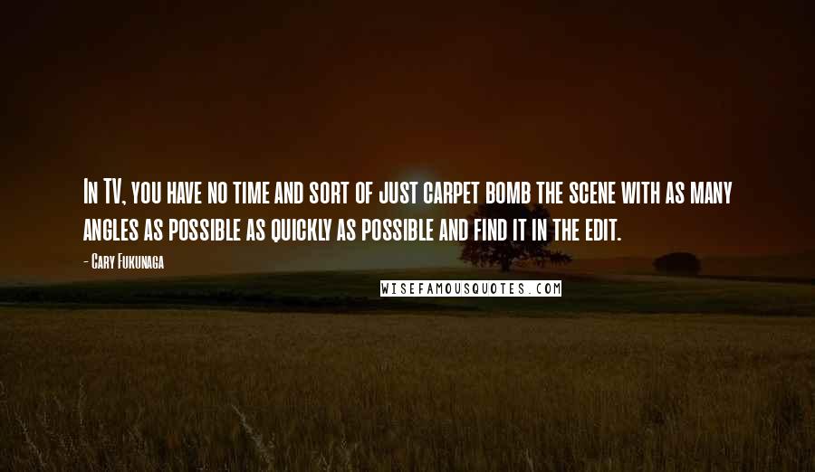 Cary Fukunaga Quotes: In TV, you have no time and sort of just carpet bomb the scene with as many angles as possible as quickly as possible and find it in the edit.