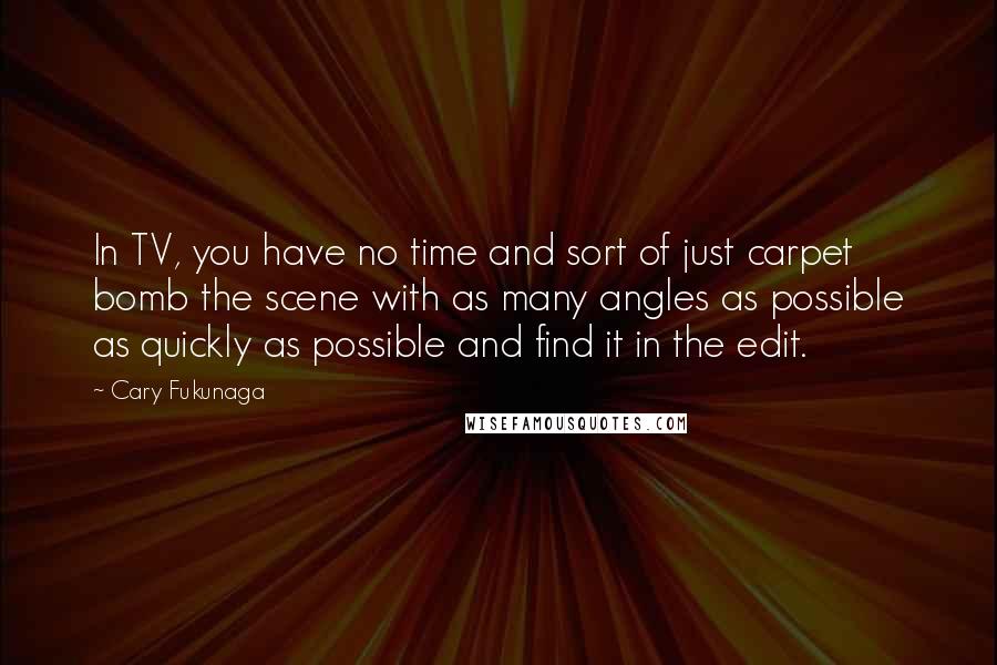 Cary Fukunaga Quotes: In TV, you have no time and sort of just carpet bomb the scene with as many angles as possible as quickly as possible and find it in the edit.