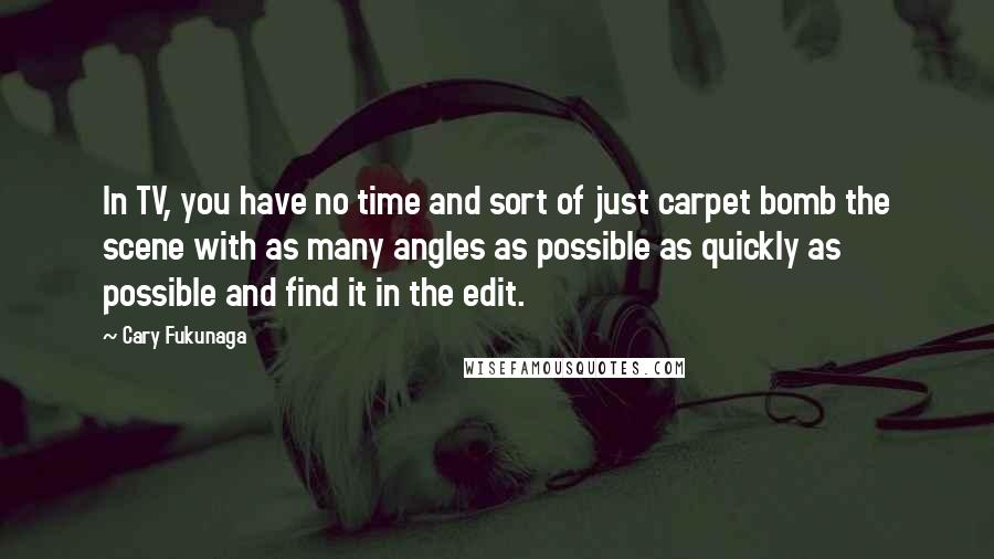 Cary Fukunaga Quotes: In TV, you have no time and sort of just carpet bomb the scene with as many angles as possible as quickly as possible and find it in the edit.