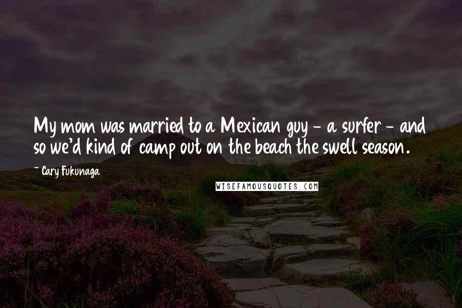 Cary Fukunaga Quotes: My mom was married to a Mexican guy - a surfer - and so we'd kind of camp out on the beach the swell season.