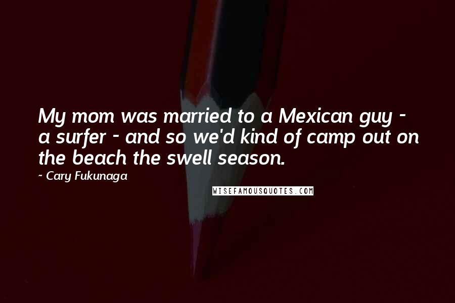 Cary Fukunaga Quotes: My mom was married to a Mexican guy - a surfer - and so we'd kind of camp out on the beach the swell season.