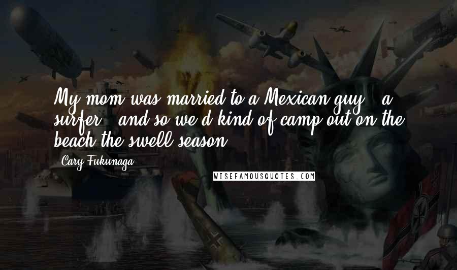 Cary Fukunaga Quotes: My mom was married to a Mexican guy - a surfer - and so we'd kind of camp out on the beach the swell season.