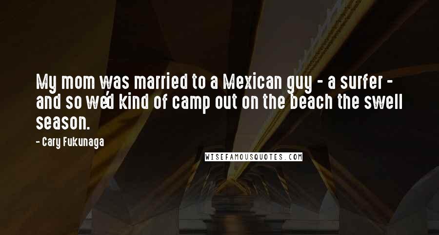 Cary Fukunaga Quotes: My mom was married to a Mexican guy - a surfer - and so we'd kind of camp out on the beach the swell season.