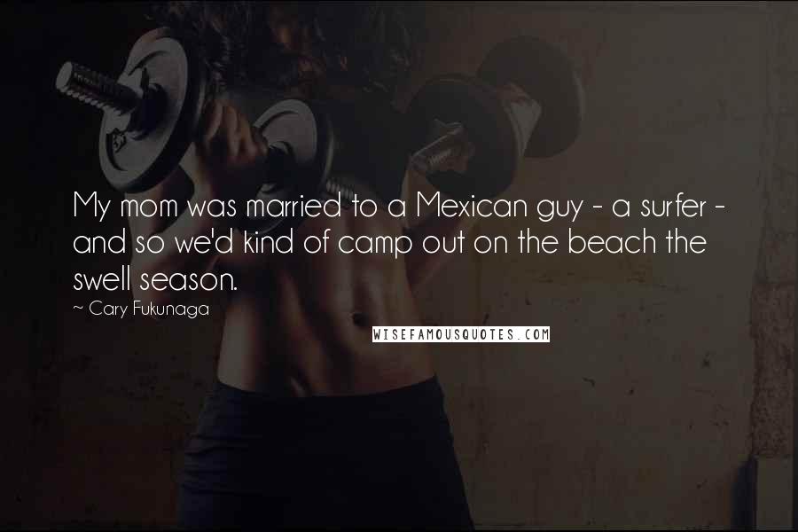Cary Fukunaga Quotes: My mom was married to a Mexican guy - a surfer - and so we'd kind of camp out on the beach the swell season.