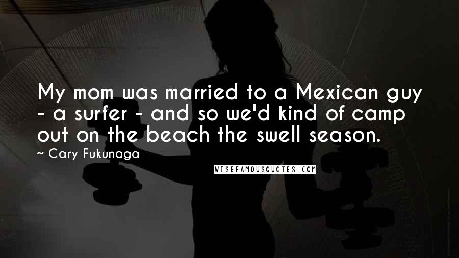 Cary Fukunaga Quotes: My mom was married to a Mexican guy - a surfer - and so we'd kind of camp out on the beach the swell season.