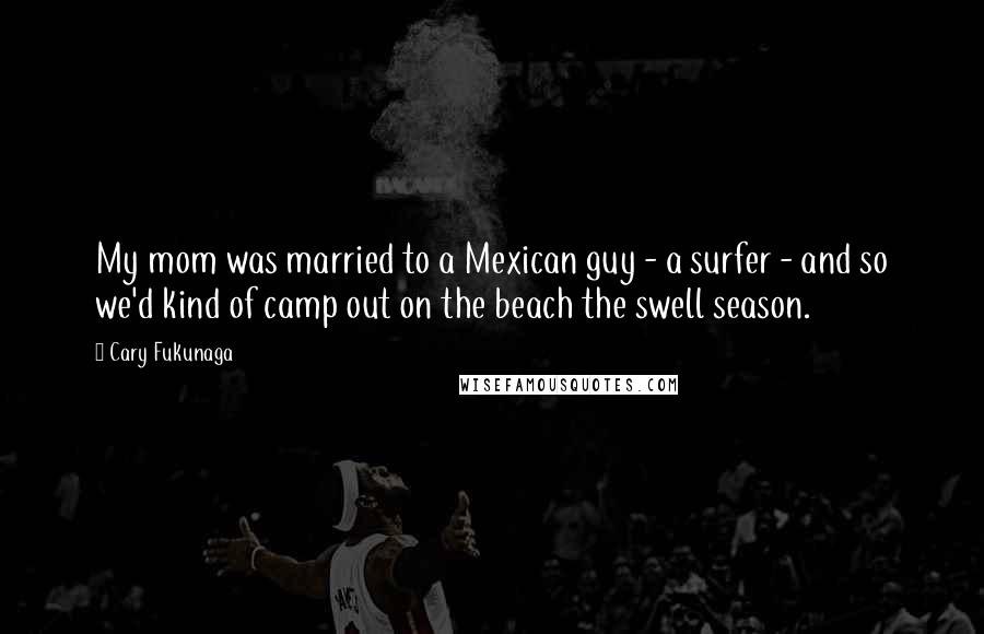 Cary Fukunaga Quotes: My mom was married to a Mexican guy - a surfer - and so we'd kind of camp out on the beach the swell season.