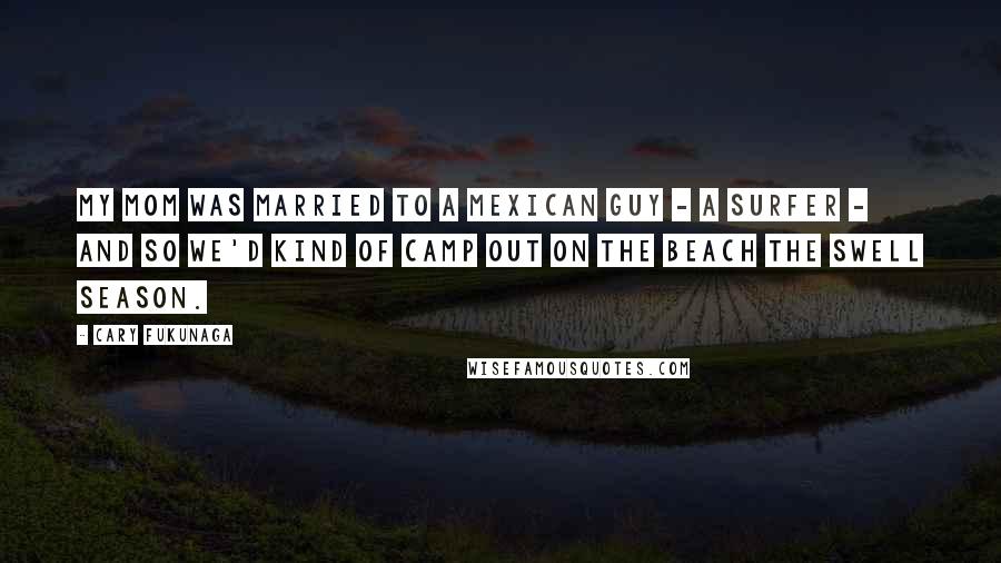 Cary Fukunaga Quotes: My mom was married to a Mexican guy - a surfer - and so we'd kind of camp out on the beach the swell season.