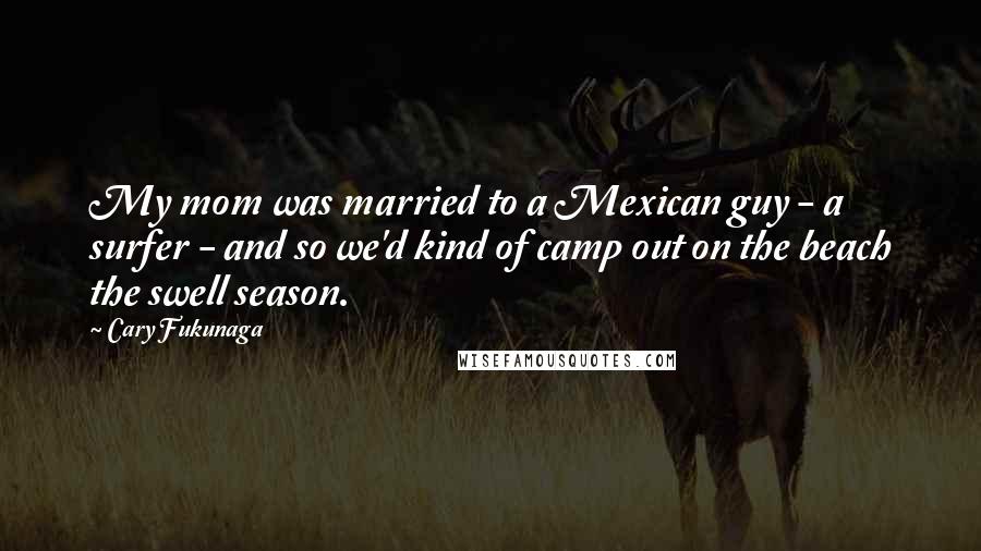 Cary Fukunaga Quotes: My mom was married to a Mexican guy - a surfer - and so we'd kind of camp out on the beach the swell season.