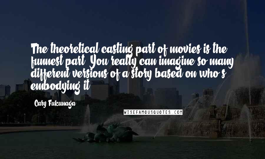 Cary Fukunaga Quotes: The theoretical casting part of movies is the funnest part. You really can imagine so many different versions of a story based on who's embodying it.