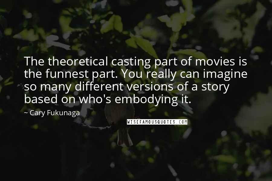 Cary Fukunaga Quotes: The theoretical casting part of movies is the funnest part. You really can imagine so many different versions of a story based on who's embodying it.