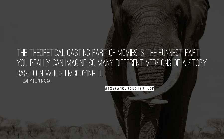 Cary Fukunaga Quotes: The theoretical casting part of movies is the funnest part. You really can imagine so many different versions of a story based on who's embodying it.