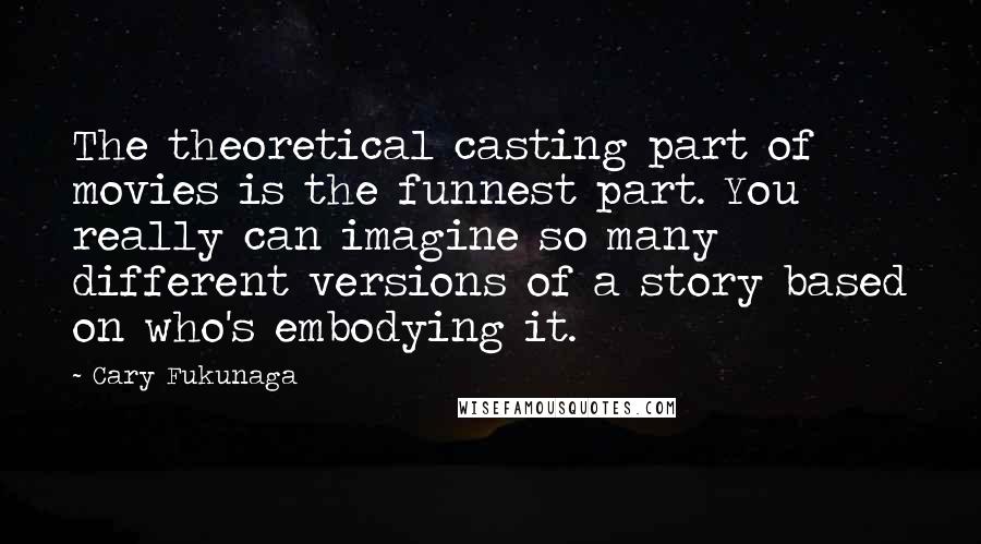 Cary Fukunaga Quotes: The theoretical casting part of movies is the funnest part. You really can imagine so many different versions of a story based on who's embodying it.