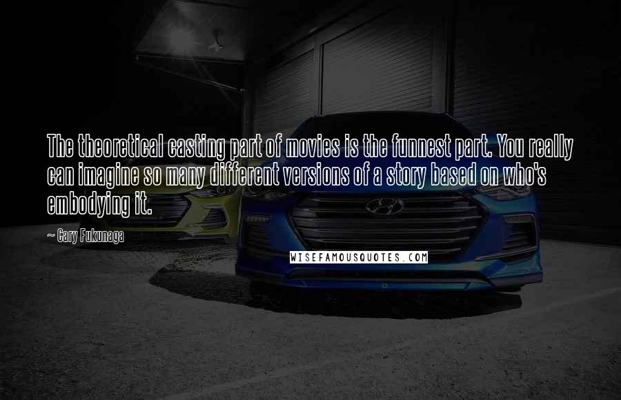 Cary Fukunaga Quotes: The theoretical casting part of movies is the funnest part. You really can imagine so many different versions of a story based on who's embodying it.