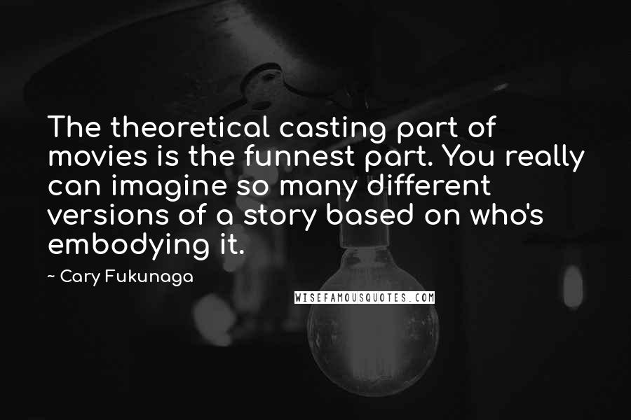 Cary Fukunaga Quotes: The theoretical casting part of movies is the funnest part. You really can imagine so many different versions of a story based on who's embodying it.