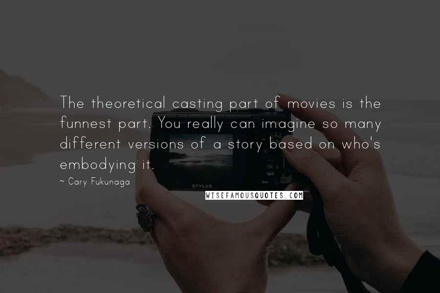 Cary Fukunaga Quotes: The theoretical casting part of movies is the funnest part. You really can imagine so many different versions of a story based on who's embodying it.