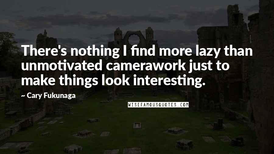 Cary Fukunaga Quotes: There's nothing I find more lazy than unmotivated camerawork just to make things look interesting.