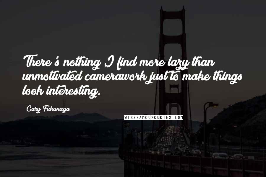 Cary Fukunaga Quotes: There's nothing I find more lazy than unmotivated camerawork just to make things look interesting.