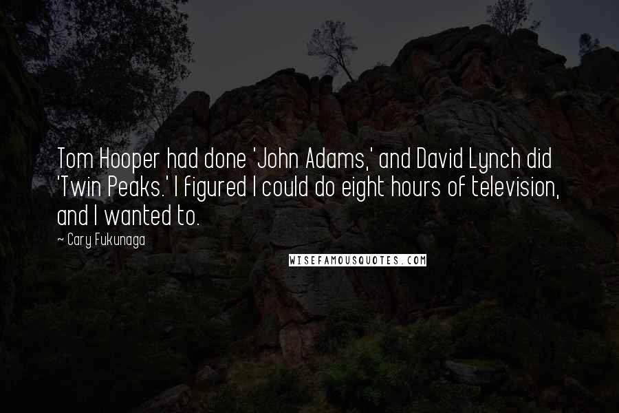 Cary Fukunaga Quotes: Tom Hooper had done 'John Adams,' and David Lynch did 'Twin Peaks.' I figured I could do eight hours of television, and I wanted to.