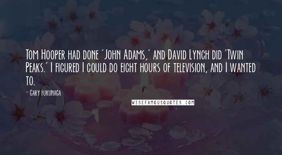 Cary Fukunaga Quotes: Tom Hooper had done 'John Adams,' and David Lynch did 'Twin Peaks.' I figured I could do eight hours of television, and I wanted to.