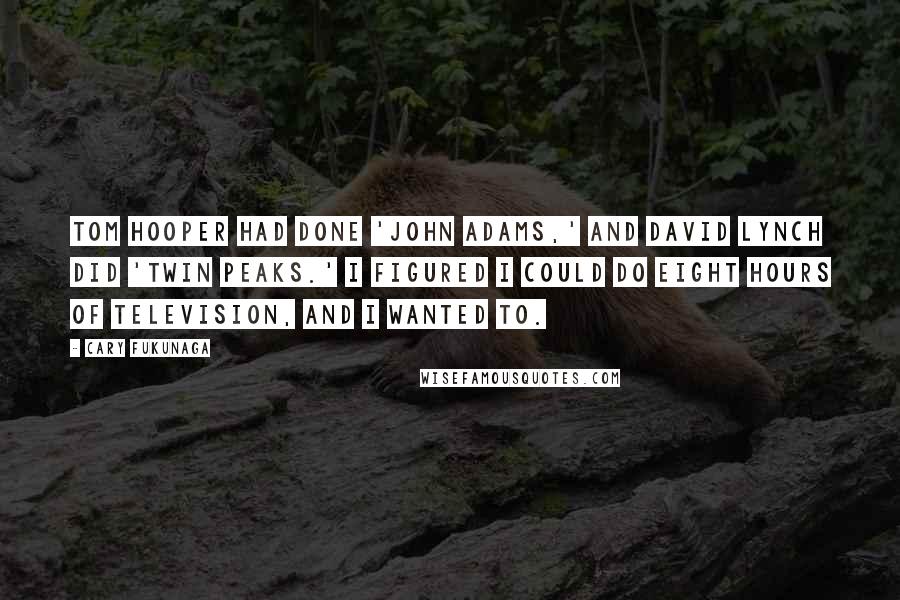 Cary Fukunaga Quotes: Tom Hooper had done 'John Adams,' and David Lynch did 'Twin Peaks.' I figured I could do eight hours of television, and I wanted to.