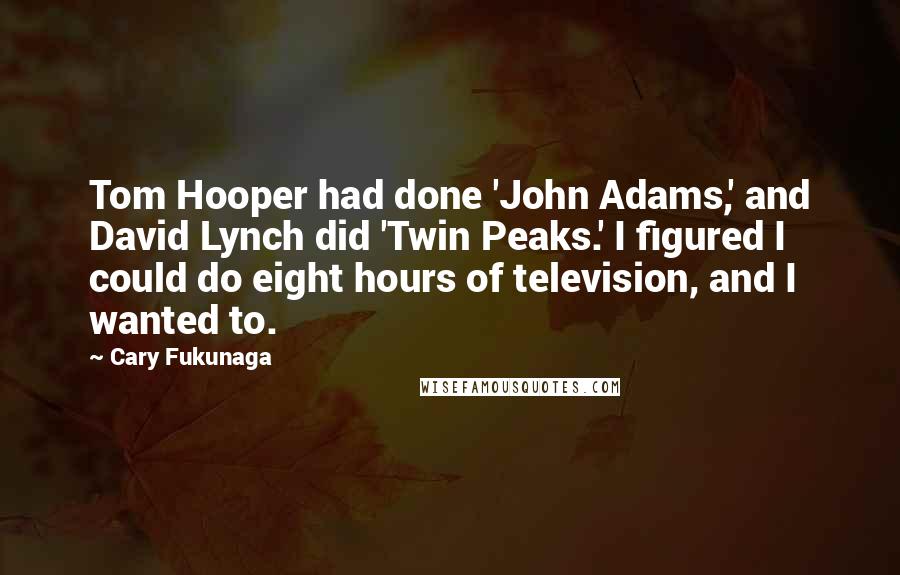 Cary Fukunaga Quotes: Tom Hooper had done 'John Adams,' and David Lynch did 'Twin Peaks.' I figured I could do eight hours of television, and I wanted to.