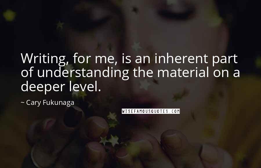 Cary Fukunaga Quotes: Writing, for me, is an inherent part of understanding the material on a deeper level.