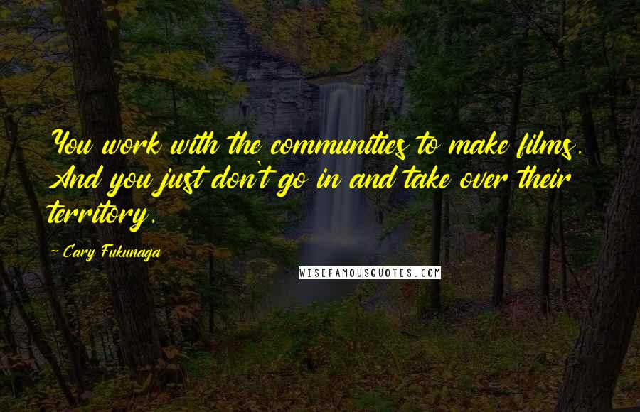 Cary Fukunaga Quotes: You work with the communities to make films. And you just don't go in and take over their territory.