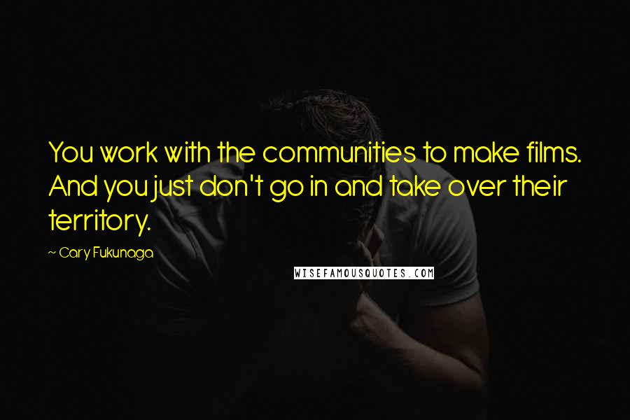 Cary Fukunaga Quotes: You work with the communities to make films. And you just don't go in and take over their territory.