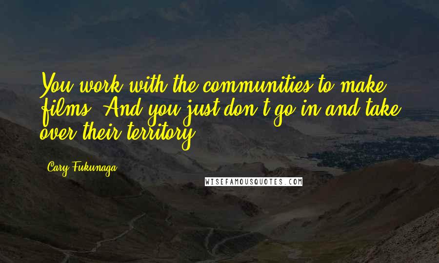 Cary Fukunaga Quotes: You work with the communities to make films. And you just don't go in and take over their territory.