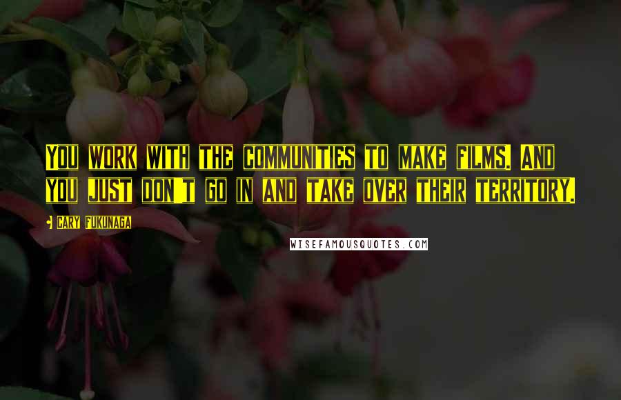 Cary Fukunaga Quotes: You work with the communities to make films. And you just don't go in and take over their territory.