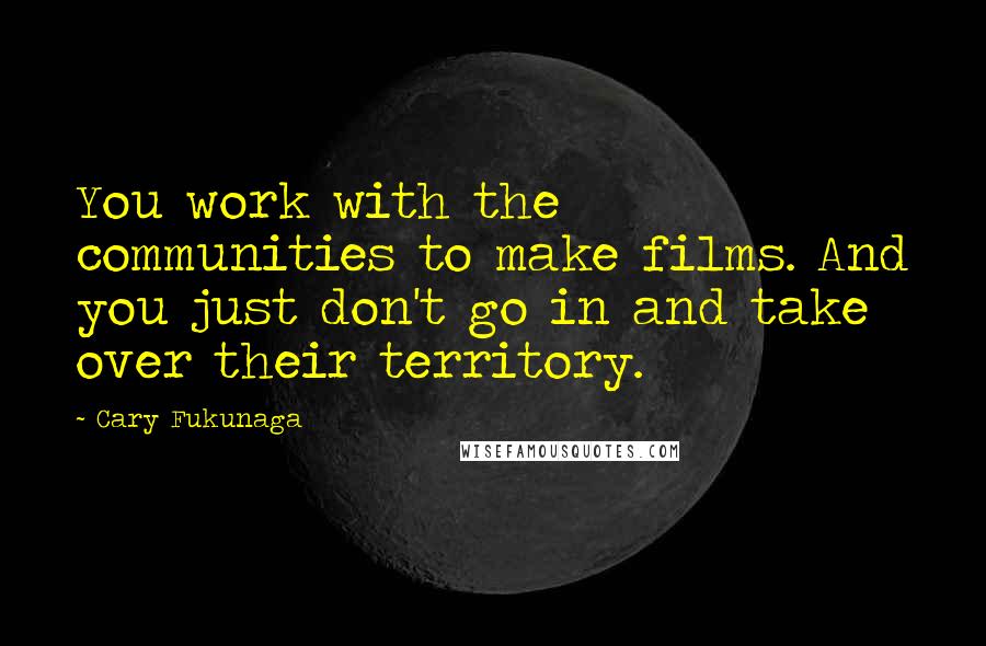 Cary Fukunaga Quotes: You work with the communities to make films. And you just don't go in and take over their territory.